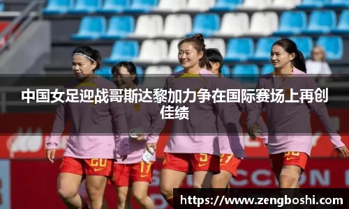 中国女足迎战哥斯达黎加力争在国际赛场上再创佳绩