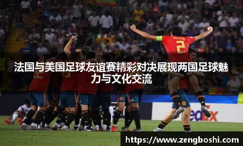 法国与美国足球友谊赛精彩对决展现两国足球魅力与文化交流